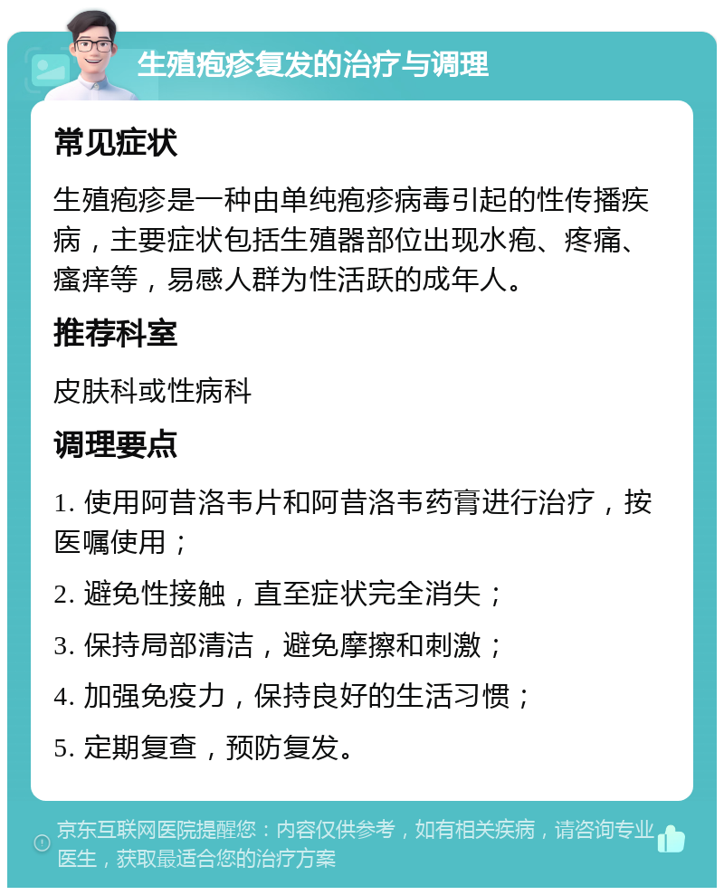 生殖疱疹复发的治疗与调理 常见症状 生殖疱疹是一种由单纯疱疹病毒引起的性传播疾病，主要症状包括生殖器部位出现水疱、疼痛、瘙痒等，易感人群为性活跃的成年人。 推荐科室 皮肤科或性病科 调理要点 1. 使用阿昔洛韦片和阿昔洛韦药膏进行治疗，按医嘱使用； 2. 避免性接触，直至症状完全消失； 3. 保持局部清洁，避免摩擦和刺激； 4. 加强免疫力，保持良好的生活习惯； 5. 定期复查，预防复发。