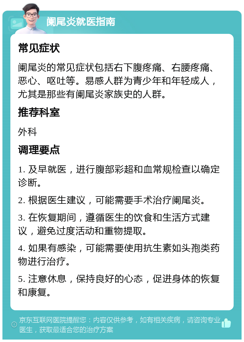 阑尾炎就医指南 常见症状 阑尾炎的常见症状包括右下腹疼痛、右腰疼痛、恶心、呕吐等。易感人群为青少年和年轻成人，尤其是那些有阑尾炎家族史的人群。 推荐科室 外科 调理要点 1. 及早就医，进行腹部彩超和血常规检查以确定诊断。 2. 根据医生建议，可能需要手术治疗阑尾炎。 3. 在恢复期间，遵循医生的饮食和生活方式建议，避免过度活动和重物提取。 4. 如果有感染，可能需要使用抗生素如头孢类药物进行治疗。 5. 注意休息，保持良好的心态，促进身体的恢复和康复。