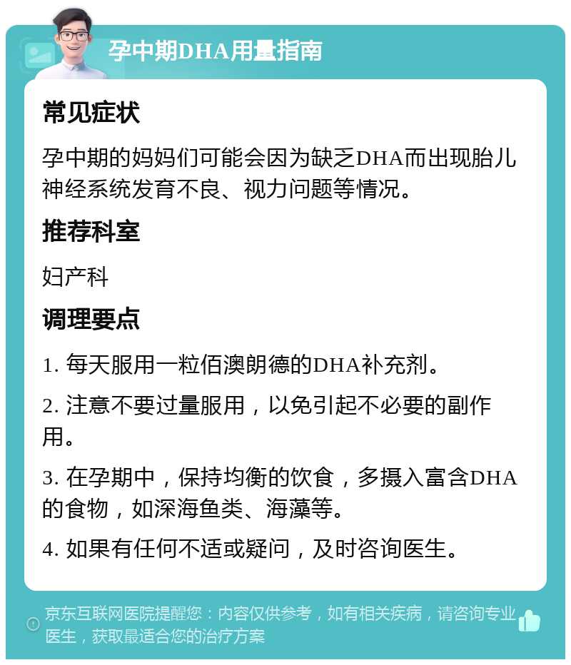 孕中期DHA用量指南 常见症状 孕中期的妈妈们可能会因为缺乏DHA而出现胎儿神经系统发育不良、视力问题等情况。 推荐科室 妇产科 调理要点 1. 每天服用一粒佰澳朗德的DHA补充剂。 2. 注意不要过量服用，以免引起不必要的副作用。 3. 在孕期中，保持均衡的饮食，多摄入富含DHA的食物，如深海鱼类、海藻等。 4. 如果有任何不适或疑问，及时咨询医生。