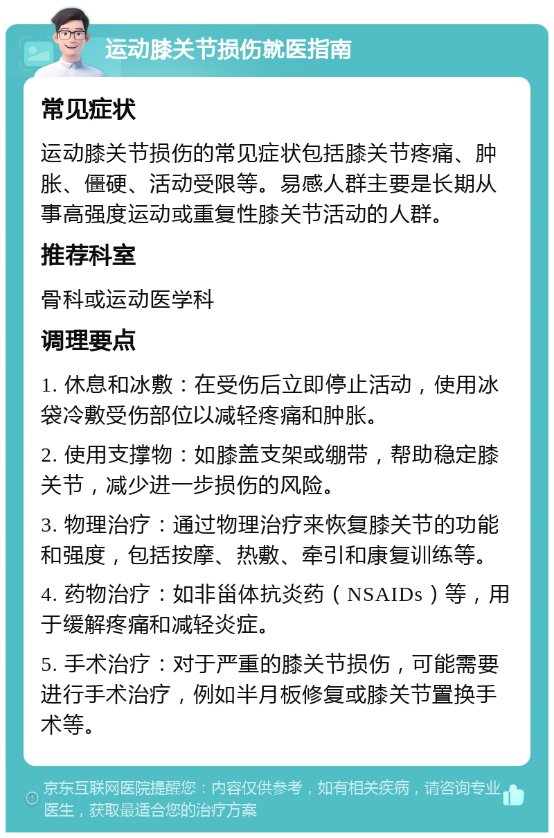 运动膝关节损伤就医指南 常见症状 运动膝关节损伤的常见症状包括膝关节疼痛、肿胀、僵硬、活动受限等。易感人群主要是长期从事高强度运动或重复性膝关节活动的人群。 推荐科室 骨科或运动医学科 调理要点 1. 休息和冰敷：在受伤后立即停止活动，使用冰袋冷敷受伤部位以减轻疼痛和肿胀。 2. 使用支撑物：如膝盖支架或绷带，帮助稳定膝关节，减少进一步损伤的风险。 3. 物理治疗：通过物理治疗来恢复膝关节的功能和强度，包括按摩、热敷、牵引和康复训练等。 4. 药物治疗：如非甾体抗炎药（NSAIDs）等，用于缓解疼痛和减轻炎症。 5. 手术治疗：对于严重的膝关节损伤，可能需要进行手术治疗，例如半月板修复或膝关节置换手术等。