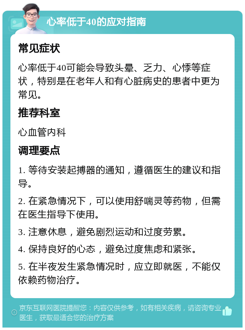 心率低于40的应对指南 常见症状 心率低于40可能会导致头晕、乏力、心悸等症状，特别是在老年人和有心脏病史的患者中更为常见。 推荐科室 心血管内科 调理要点 1. 等待安装起搏器的通知，遵循医生的建议和指导。 2. 在紧急情况下，可以使用舒喘灵等药物，但需在医生指导下使用。 3. 注意休息，避免剧烈运动和过度劳累。 4. 保持良好的心态，避免过度焦虑和紧张。 5. 在半夜发生紧急情况时，应立即就医，不能仅依赖药物治疗。