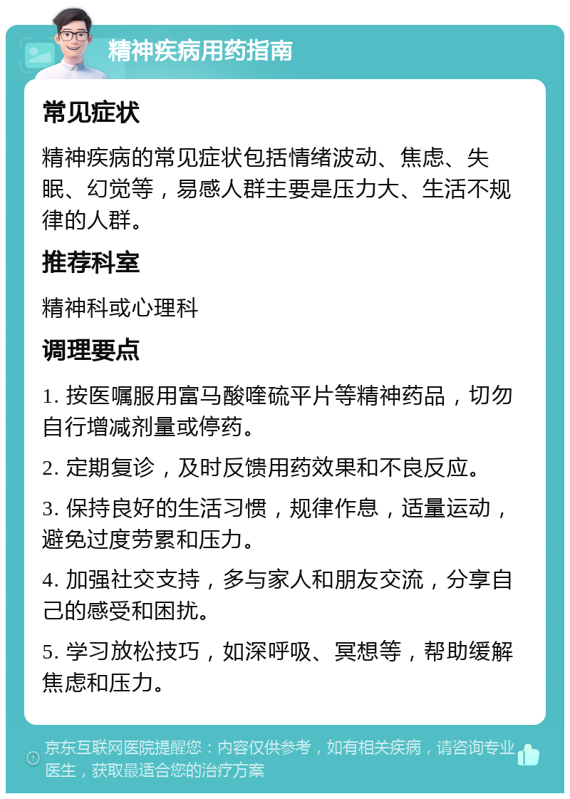 精神疾病用药指南 常见症状 精神疾病的常见症状包括情绪波动、焦虑、失眠、幻觉等，易感人群主要是压力大、生活不规律的人群。 推荐科室 精神科或心理科 调理要点 1. 按医嘱服用富马酸喹硫平片等精神药品，切勿自行增减剂量或停药。 2. 定期复诊，及时反馈用药效果和不良反应。 3. 保持良好的生活习惯，规律作息，适量运动，避免过度劳累和压力。 4. 加强社交支持，多与家人和朋友交流，分享自己的感受和困扰。 5. 学习放松技巧，如深呼吸、冥想等，帮助缓解焦虑和压力。