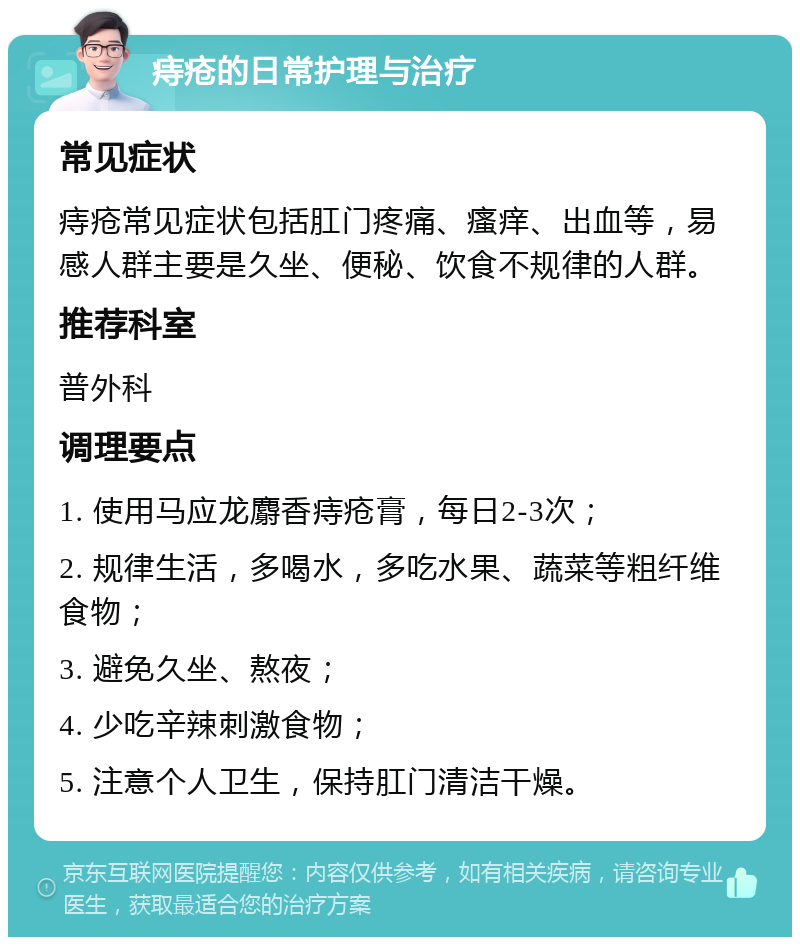 痔疮的日常护理与治疗 常见症状 痔疮常见症状包括肛门疼痛、瘙痒、出血等，易感人群主要是久坐、便秘、饮食不规律的人群。 推荐科室 普外科 调理要点 1. 使用马应龙麝香痔疮膏，每日2-3次； 2. 规律生活，多喝水，多吃水果、蔬菜等粗纤维食物； 3. 避免久坐、熬夜； 4. 少吃辛辣刺激食物； 5. 注意个人卫生，保持肛门清洁干燥。