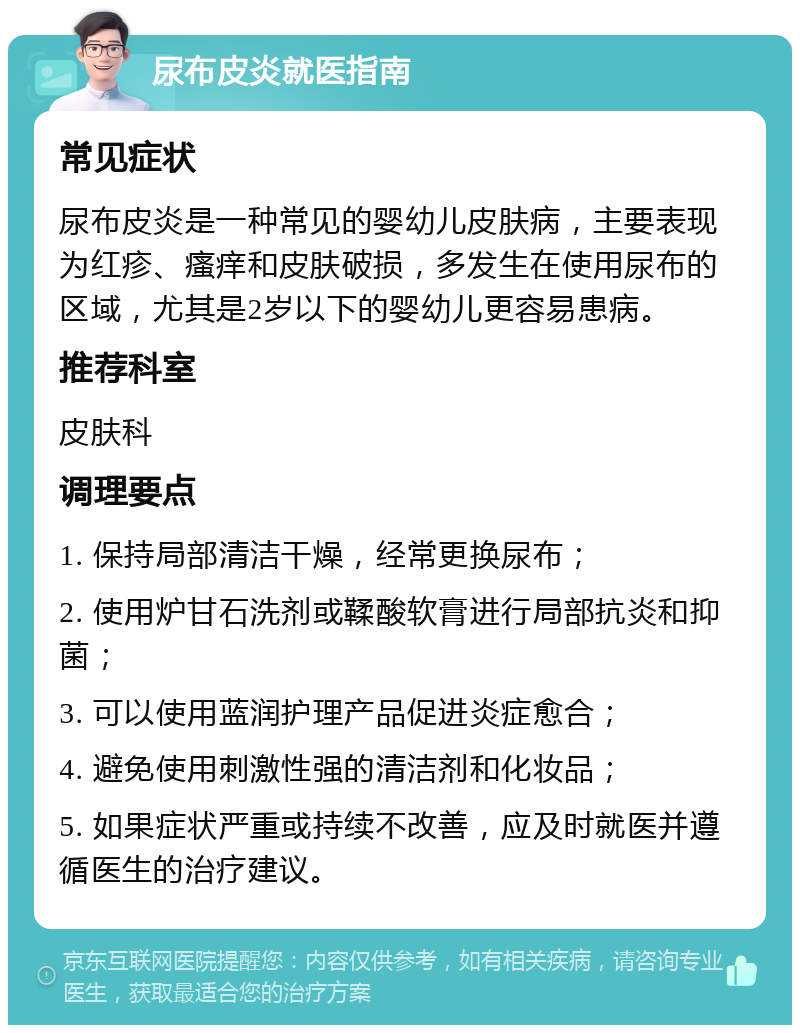 尿布皮炎就医指南 常见症状 尿布皮炎是一种常见的婴幼儿皮肤病，主要表现为红疹、瘙痒和皮肤破损，多发生在使用尿布的区域，尤其是2岁以下的婴幼儿更容易患病。 推荐科室 皮肤科 调理要点 1. 保持局部清洁干燥，经常更换尿布； 2. 使用炉甘石洗剂或鞣酸软膏进行局部抗炎和抑菌； 3. 可以使用蓝润护理产品促进炎症愈合； 4. 避免使用刺激性强的清洁剂和化妆品； 5. 如果症状严重或持续不改善，应及时就医并遵循医生的治疗建议。