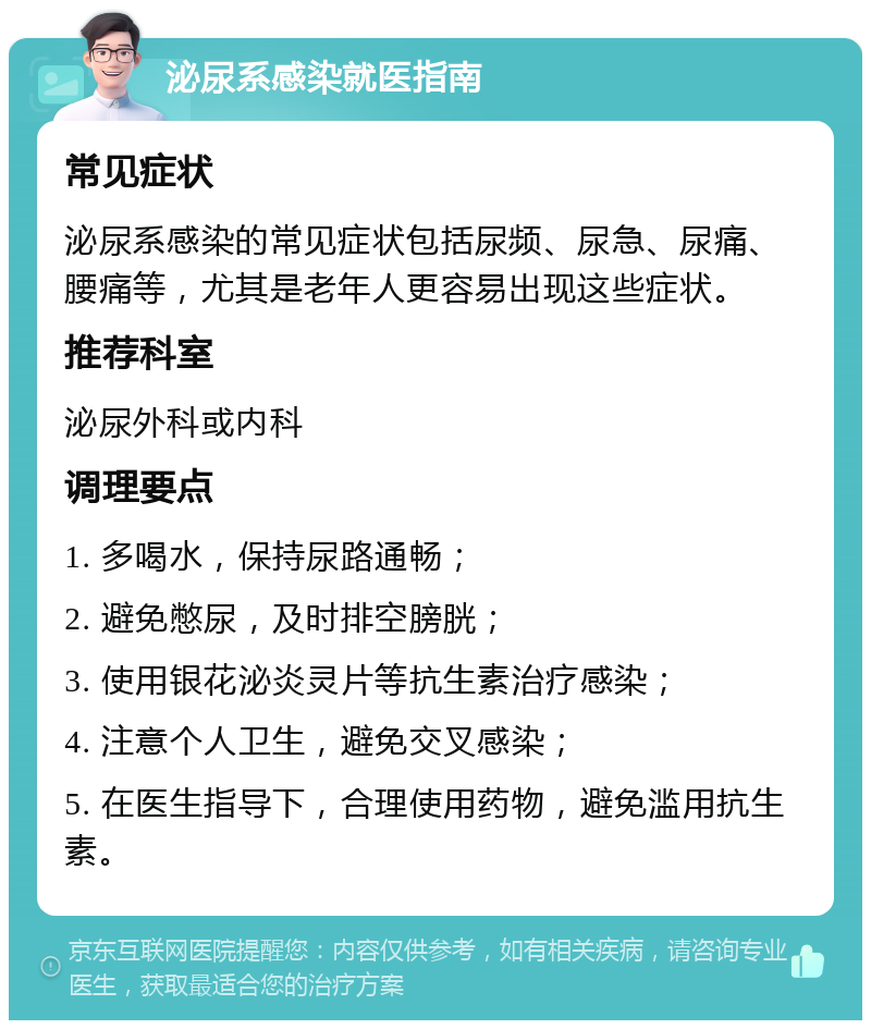 泌尿系感染就医指南 常见症状 泌尿系感染的常见症状包括尿频、尿急、尿痛、腰痛等，尤其是老年人更容易出现这些症状。 推荐科室 泌尿外科或内科 调理要点 1. 多喝水，保持尿路通畅； 2. 避免憋尿，及时排空膀胱； 3. 使用银花泌炎灵片等抗生素治疗感染； 4. 注意个人卫生，避免交叉感染； 5. 在医生指导下，合理使用药物，避免滥用抗生素。