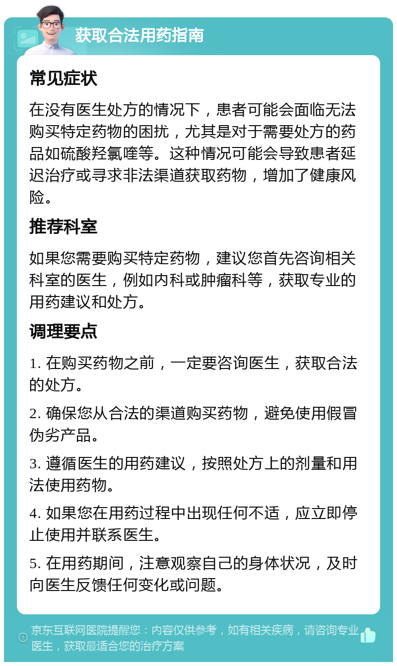 获取合法用药指南 常见症状 在没有医生处方的情况下，患者可能会面临无法购买特定药物的困扰，尤其是对于需要处方的药品如硫酸羟氯喹等。这种情况可能会导致患者延迟治疗或寻求非法渠道获取药物，增加了健康风险。 推荐科室 如果您需要购买特定药物，建议您首先咨询相关科室的医生，例如内科或肿瘤科等，获取专业的用药建议和处方。 调理要点 1. 在购买药物之前，一定要咨询医生，获取合法的处方。 2. 确保您从合法的渠道购买药物，避免使用假冒伪劣产品。 3. 遵循医生的用药建议，按照处方上的剂量和用法使用药物。 4. 如果您在用药过程中出现任何不适，应立即停止使用并联系医生。 5. 在用药期间，注意观察自己的身体状况，及时向医生反馈任何变化或问题。