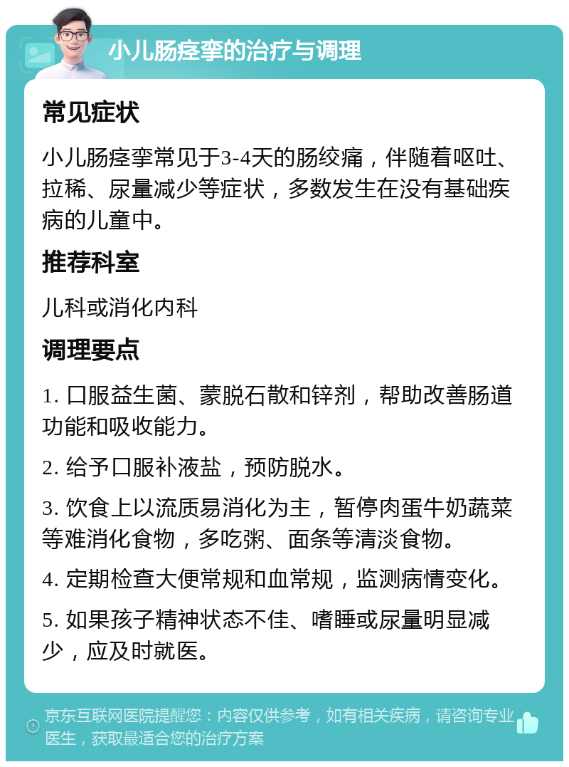 小儿肠痉挛的治疗与调理 常见症状 小儿肠痉挛常见于3-4天的肠绞痛，伴随着呕吐、拉稀、尿量减少等症状，多数发生在没有基础疾病的儿童中。 推荐科室 儿科或消化内科 调理要点 1. 口服益生菌、蒙脱石散和锌剂，帮助改善肠道功能和吸收能力。 2. 给予口服补液盐，预防脱水。 3. 饮食上以流质易消化为主，暂停肉蛋牛奶蔬菜等难消化食物，多吃粥、面条等清淡食物。 4. 定期检查大便常规和血常规，监测病情变化。 5. 如果孩子精神状态不佳、嗜睡或尿量明显减少，应及时就医。