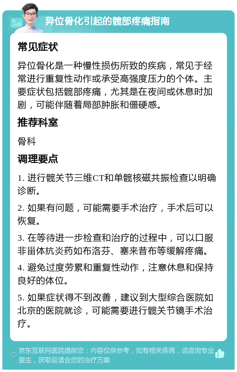 异位骨化引起的髋部疼痛指南 常见症状 异位骨化是一种慢性损伤所致的疾病，常见于经常进行重复性动作或承受高强度压力的个体。主要症状包括髋部疼痛，尤其是在夜间或休息时加剧，可能伴随着局部肿胀和僵硬感。 推荐科室 骨科 调理要点 1. 进行髋关节三维CT和单髋核磁共振检查以明确诊断。 2. 如果有问题，可能需要手术治疗，手术后可以恢复。 3. 在等待进一步检查和治疗的过程中，可以口服非甾体抗炎药如布洛芬、塞来昔布等缓解疼痛。 4. 避免过度劳累和重复性动作，注意休息和保持良好的体位。 5. 如果症状得不到改善，建议到大型综合医院如北京的医院就诊，可能需要进行髋关节镜手术治疗。