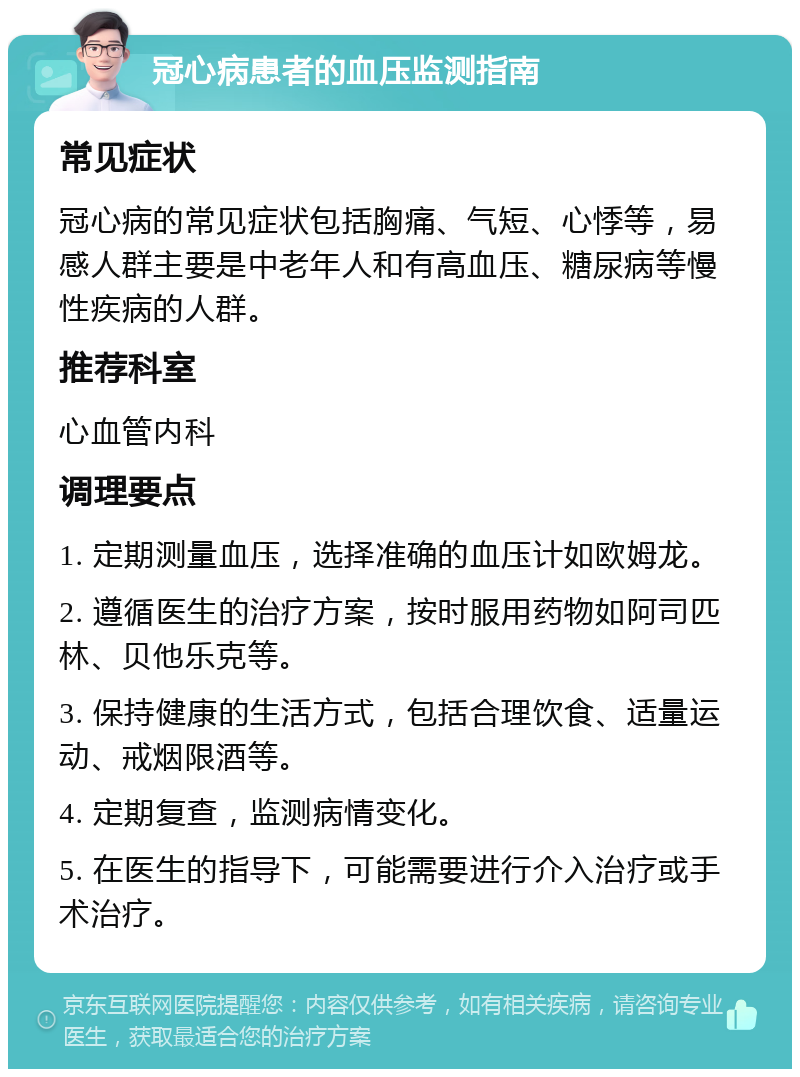 冠心病患者的血压监测指南 常见症状 冠心病的常见症状包括胸痛、气短、心悸等，易感人群主要是中老年人和有高血压、糖尿病等慢性疾病的人群。 推荐科室 心血管内科 调理要点 1. 定期测量血压，选择准确的血压计如欧姆龙。 2. 遵循医生的治疗方案，按时服用药物如阿司匹林、贝他乐克等。 3. 保持健康的生活方式，包括合理饮食、适量运动、戒烟限酒等。 4. 定期复查，监测病情变化。 5. 在医生的指导下，可能需要进行介入治疗或手术治疗。