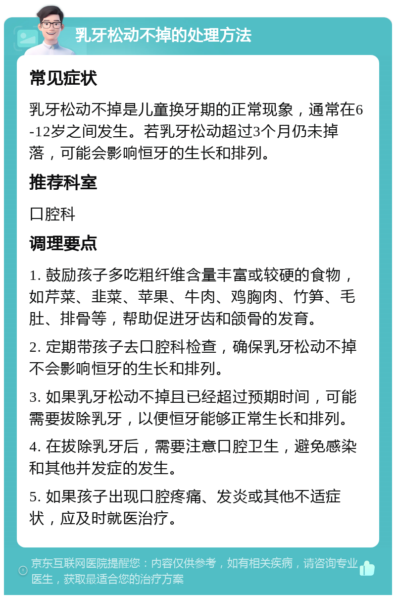 乳牙松动不掉的处理方法 常见症状 乳牙松动不掉是儿童换牙期的正常现象，通常在6-12岁之间发生。若乳牙松动超过3个月仍未掉落，可能会影响恒牙的生长和排列。 推荐科室 口腔科 调理要点 1. 鼓励孩子多吃粗纤维含量丰富或较硬的食物，如芹菜、韭菜、苹果、牛肉、鸡胸肉、竹笋、毛肚、排骨等，帮助促进牙齿和颌骨的发育。 2. 定期带孩子去口腔科检查，确保乳牙松动不掉不会影响恒牙的生长和排列。 3. 如果乳牙松动不掉且已经超过预期时间，可能需要拔除乳牙，以便恒牙能够正常生长和排列。 4. 在拔除乳牙后，需要注意口腔卫生，避免感染和其他并发症的发生。 5. 如果孩子出现口腔疼痛、发炎或其他不适症状，应及时就医治疗。