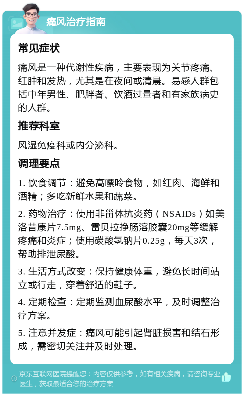 痛风治疗指南 常见症状 痛风是一种代谢性疾病，主要表现为关节疼痛、红肿和发热，尤其是在夜间或清晨。易感人群包括中年男性、肥胖者、饮酒过量者和有家族病史的人群。 推荐科室 风湿免疫科或内分泌科。 调理要点 1. 饮食调节：避免高嘌呤食物，如红肉、海鲜和酒精；多吃新鲜水果和蔬菜。 2. 药物治疗：使用非甾体抗炎药（NSAIDs）如美洛昔康片7.5mg、雷贝拉挣肠溶胶囊20mg等缓解疼痛和炎症；使用碳酸氢钠片0.25g，每天3次，帮助排泄尿酸。 3. 生活方式改变：保持健康体重，避免长时间站立或行走，穿着舒适的鞋子。 4. 定期检查：定期监测血尿酸水平，及时调整治疗方案。 5. 注意并发症：痛风可能引起肾脏损害和结石形成，需密切关注并及时处理。