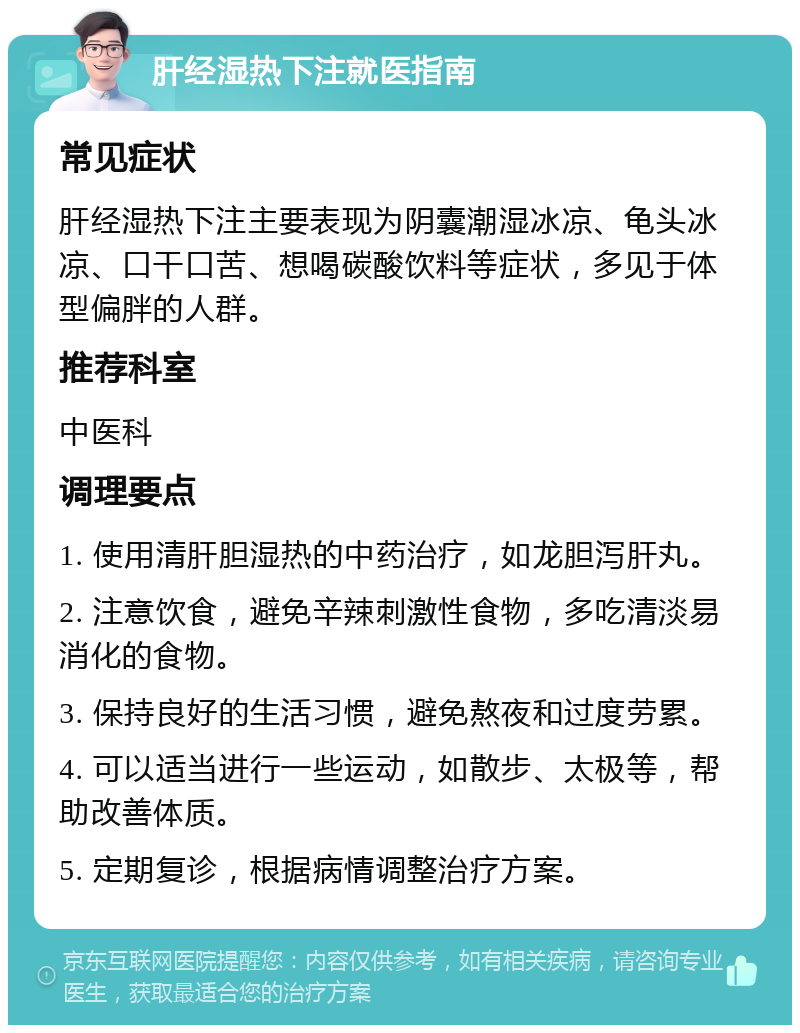 肝经湿热下注就医指南 常见症状 肝经湿热下注主要表现为阴囊潮湿冰凉、龟头冰凉、口干口苦、想喝碳酸饮料等症状，多见于体型偏胖的人群。 推荐科室 中医科 调理要点 1. 使用清肝胆湿热的中药治疗，如龙胆泻肝丸。 2. 注意饮食，避免辛辣刺激性食物，多吃清淡易消化的食物。 3. 保持良好的生活习惯，避免熬夜和过度劳累。 4. 可以适当进行一些运动，如散步、太极等，帮助改善体质。 5. 定期复诊，根据病情调整治疗方案。