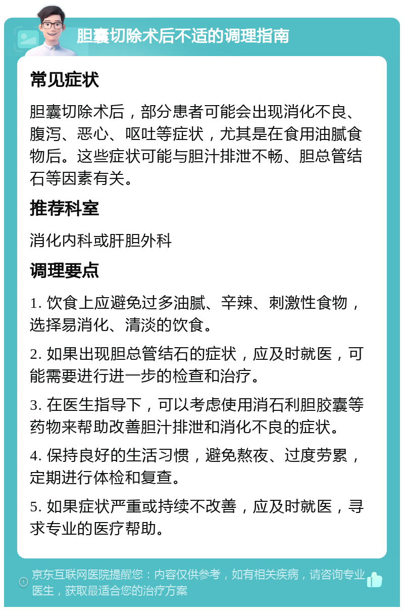 胆囊切除术后不适的调理指南 常见症状 胆囊切除术后，部分患者可能会出现消化不良、腹泻、恶心、呕吐等症状，尤其是在食用油腻食物后。这些症状可能与胆汁排泄不畅、胆总管结石等因素有关。 推荐科室 消化内科或肝胆外科 调理要点 1. 饮食上应避免过多油腻、辛辣、刺激性食物，选择易消化、清淡的饮食。 2. 如果出现胆总管结石的症状，应及时就医，可能需要进行进一步的检查和治疗。 3. 在医生指导下，可以考虑使用消石利胆胶囊等药物来帮助改善胆汁排泄和消化不良的症状。 4. 保持良好的生活习惯，避免熬夜、过度劳累，定期进行体检和复查。 5. 如果症状严重或持续不改善，应及时就医，寻求专业的医疗帮助。