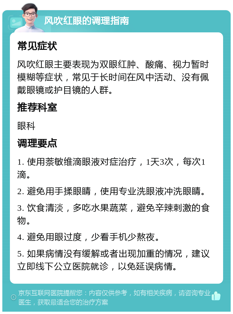 风吹红眼的调理指南 常见症状 风吹红眼主要表现为双眼红肿、酸痛、视力暂时模糊等症状，常见于长时间在风中活动、没有佩戴眼镜或护目镜的人群。 推荐科室 眼科 调理要点 1. 使用萘敏维滴眼液对症治疗，1天3次，每次1滴。 2. 避免用手揉眼睛，使用专业洗眼液冲洗眼睛。 3. 饮食清淡，多吃水果蔬菜，避免辛辣刺激的食物。 4. 避免用眼过度，少看手机少熬夜。 5. 如果病情没有缓解或者出现加重的情况，建议立即线下公立医院就诊，以免延误病情。