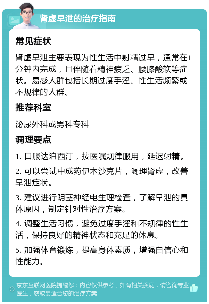 肾虚早泄的治疗指南 常见症状 肾虚早泄主要表现为性生活中射精过早，通常在1分钟内完成，且伴随着精神疲乏、腰膝酸软等症状。易感人群包括长期过度手淫、性生活频繁或不规律的人群。 推荐科室 泌尿外科或男科专科 调理要点 1. 口服达泊西汀，按医嘱规律服用，延迟射精。 2. 可以尝试中成药伊木沙克片，调理肾虚，改善早泄症状。 3. 建议进行阴茎神经电生理检查，了解早泄的具体原因，制定针对性治疗方案。 4. 调整生活习惯，避免过度手淫和不规律的性生活，保持良好的精神状态和充足的休息。 5. 加强体育锻炼，提高身体素质，增强自信心和性能力。