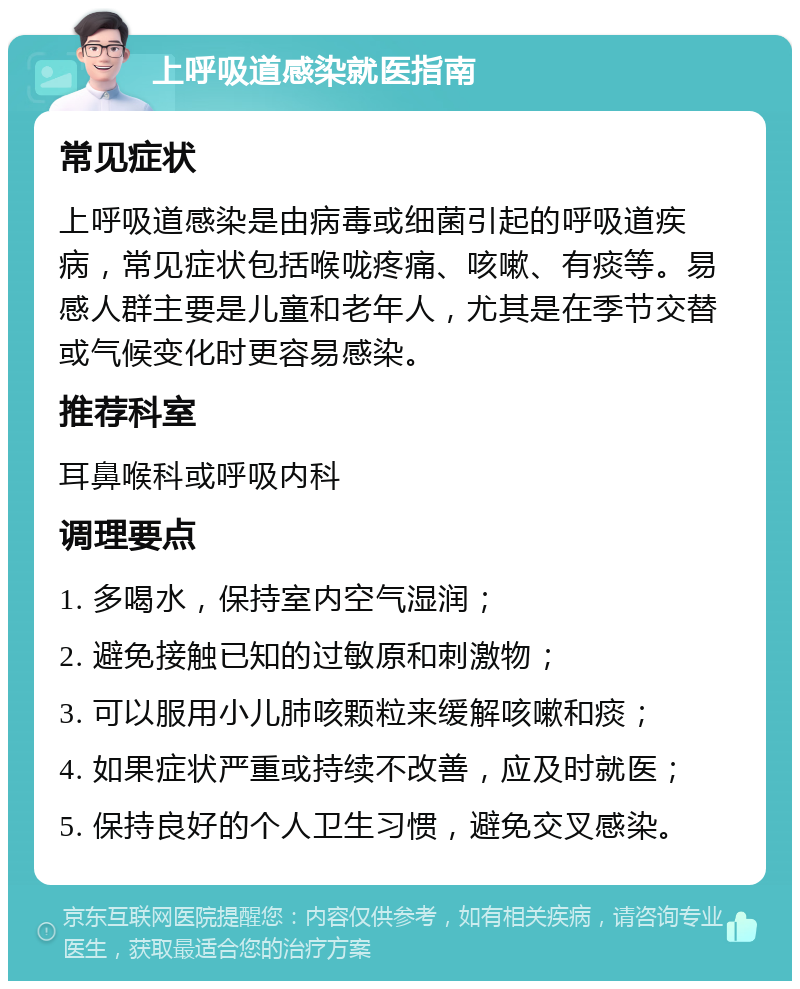 上呼吸道感染就医指南 常见症状 上呼吸道感染是由病毒或细菌引起的呼吸道疾病，常见症状包括喉咙疼痛、咳嗽、有痰等。易感人群主要是儿童和老年人，尤其是在季节交替或气候变化时更容易感染。 推荐科室 耳鼻喉科或呼吸内科 调理要点 1. 多喝水，保持室内空气湿润； 2. 避免接触已知的过敏原和刺激物； 3. 可以服用小儿肺咳颗粒来缓解咳嗽和痰； 4. 如果症状严重或持续不改善，应及时就医； 5. 保持良好的个人卫生习惯，避免交叉感染。