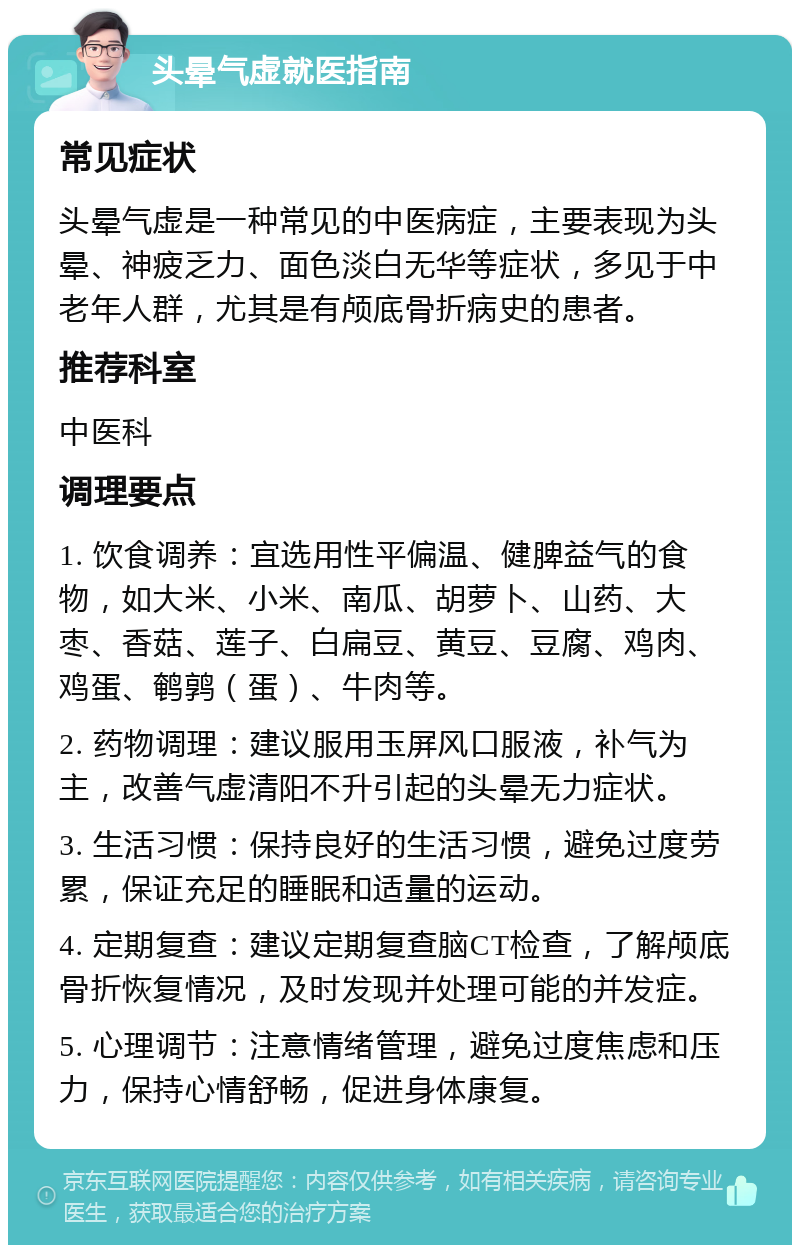 头晕气虚就医指南 常见症状 头晕气虚是一种常见的中医病症，主要表现为头晕、神疲乏力、面色淡白无华等症状，多见于中老年人群，尤其是有颅底骨折病史的患者。 推荐科室 中医科 调理要点 1. 饮食调养：宜选用性平偏温、健脾益气的食物，如大米、小米、南瓜、胡萝卜、山药、大枣、香菇、莲子、白扁豆、黄豆、豆腐、鸡肉、鸡蛋、鹌鹑（蛋）、牛肉等。 2. 药物调理：建议服用玉屏风口服液，补气为主，改善气虚清阳不升引起的头晕无力症状。 3. 生活习惯：保持良好的生活习惯，避免过度劳累，保证充足的睡眠和适量的运动。 4. 定期复查：建议定期复查脑CT检查，了解颅底骨折恢复情况，及时发现并处理可能的并发症。 5. 心理调节：注意情绪管理，避免过度焦虑和压力，保持心情舒畅，促进身体康复。