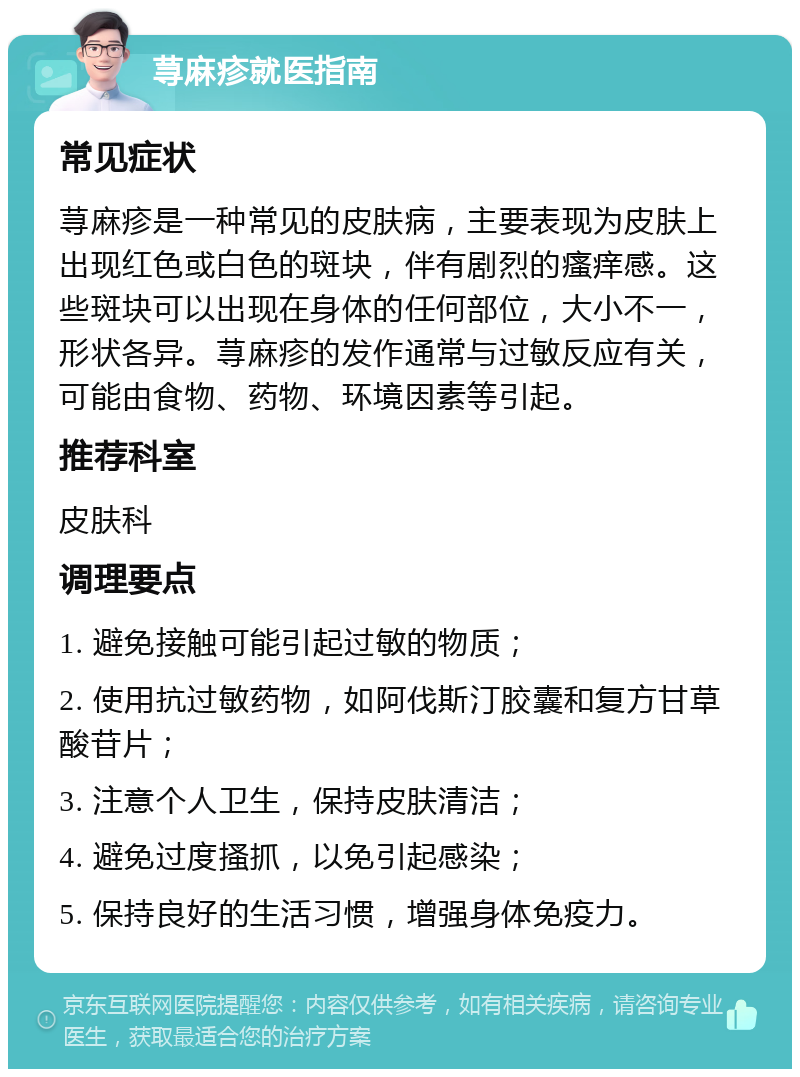 荨麻疹就医指南 常见症状 荨麻疹是一种常见的皮肤病，主要表现为皮肤上出现红色或白色的斑块，伴有剧烈的瘙痒感。这些斑块可以出现在身体的任何部位，大小不一，形状各异。荨麻疹的发作通常与过敏反应有关，可能由食物、药物、环境因素等引起。 推荐科室 皮肤科 调理要点 1. 避免接触可能引起过敏的物质； 2. 使用抗过敏药物，如阿伐斯汀胶囊和复方甘草酸苷片； 3. 注意个人卫生，保持皮肤清洁； 4. 避免过度搔抓，以免引起感染； 5. 保持良好的生活习惯，增强身体免疫力。