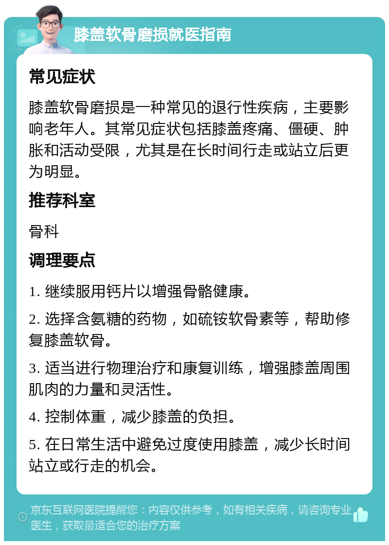 膝盖软骨磨损就医指南 常见症状 膝盖软骨磨损是一种常见的退行性疾病，主要影响老年人。其常见症状包括膝盖疼痛、僵硬、肿胀和活动受限，尤其是在长时间行走或站立后更为明显。 推荐科室 骨科 调理要点 1. 继续服用钙片以增强骨骼健康。 2. 选择含氨糖的药物，如硫铵软骨素等，帮助修复膝盖软骨。 3. 适当进行物理治疗和康复训练，增强膝盖周围肌肉的力量和灵活性。 4. 控制体重，减少膝盖的负担。 5. 在日常生活中避免过度使用膝盖，减少长时间站立或行走的机会。