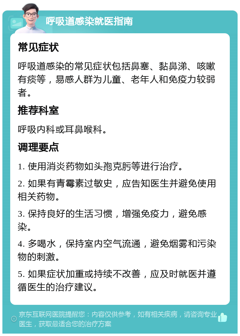 呼吸道感染就医指南 常见症状 呼吸道感染的常见症状包括鼻塞、黏鼻涕、咳嗽有痰等，易感人群为儿童、老年人和免疫力较弱者。 推荐科室 呼吸内科或耳鼻喉科。 调理要点 1. 使用消炎药物如头孢克肟等进行治疗。 2. 如果有青霉素过敏史，应告知医生并避免使用相关药物。 3. 保持良好的生活习惯，增强免疫力，避免感染。 4. 多喝水，保持室内空气流通，避免烟雾和污染物的刺激。 5. 如果症状加重或持续不改善，应及时就医并遵循医生的治疗建议。