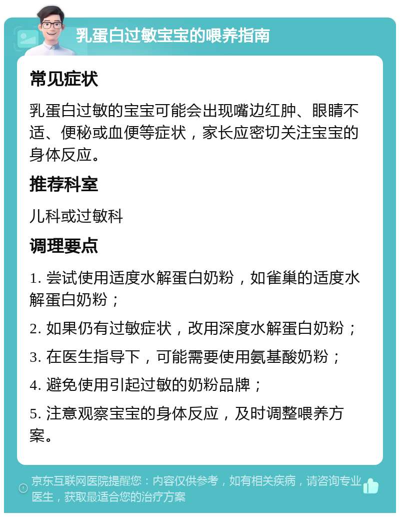 乳蛋白过敏宝宝的喂养指南 常见症状 乳蛋白过敏的宝宝可能会出现嘴边红肿、眼睛不适、便秘或血便等症状，家长应密切关注宝宝的身体反应。 推荐科室 儿科或过敏科 调理要点 1. 尝试使用适度水解蛋白奶粉，如雀巢的适度水解蛋白奶粉； 2. 如果仍有过敏症状，改用深度水解蛋白奶粉； 3. 在医生指导下，可能需要使用氨基酸奶粉； 4. 避免使用引起过敏的奶粉品牌； 5. 注意观察宝宝的身体反应，及时调整喂养方案。