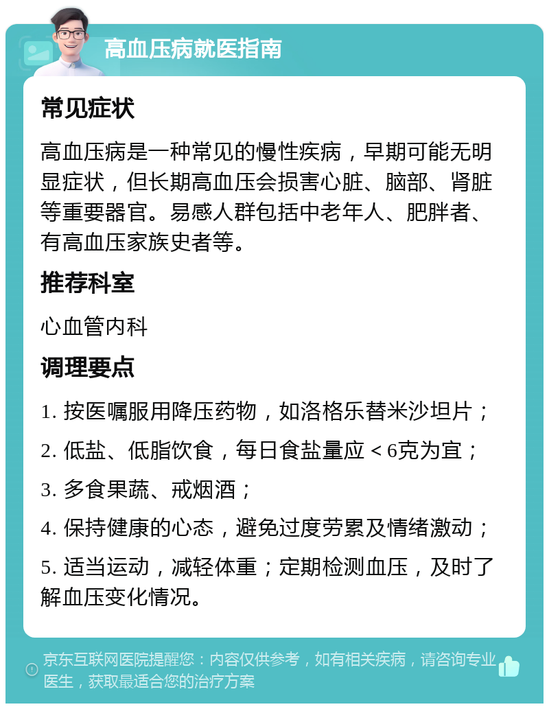 高血压病就医指南 常见症状 高血压病是一种常见的慢性疾病，早期可能无明显症状，但长期高血压会损害心脏、脑部、肾脏等重要器官。易感人群包括中老年人、肥胖者、有高血压家族史者等。 推荐科室 心血管内科 调理要点 1. 按医嘱服用降压药物，如洛格乐替米沙坦片； 2. 低盐、低脂饮食，每日食盐量应＜6克为宜； 3. 多食果蔬、戒烟酒； 4. 保持健康的心态，避免过度劳累及情绪激动； 5. 适当运动，减轻体重；定期检测血压，及时了解血压变化情况。