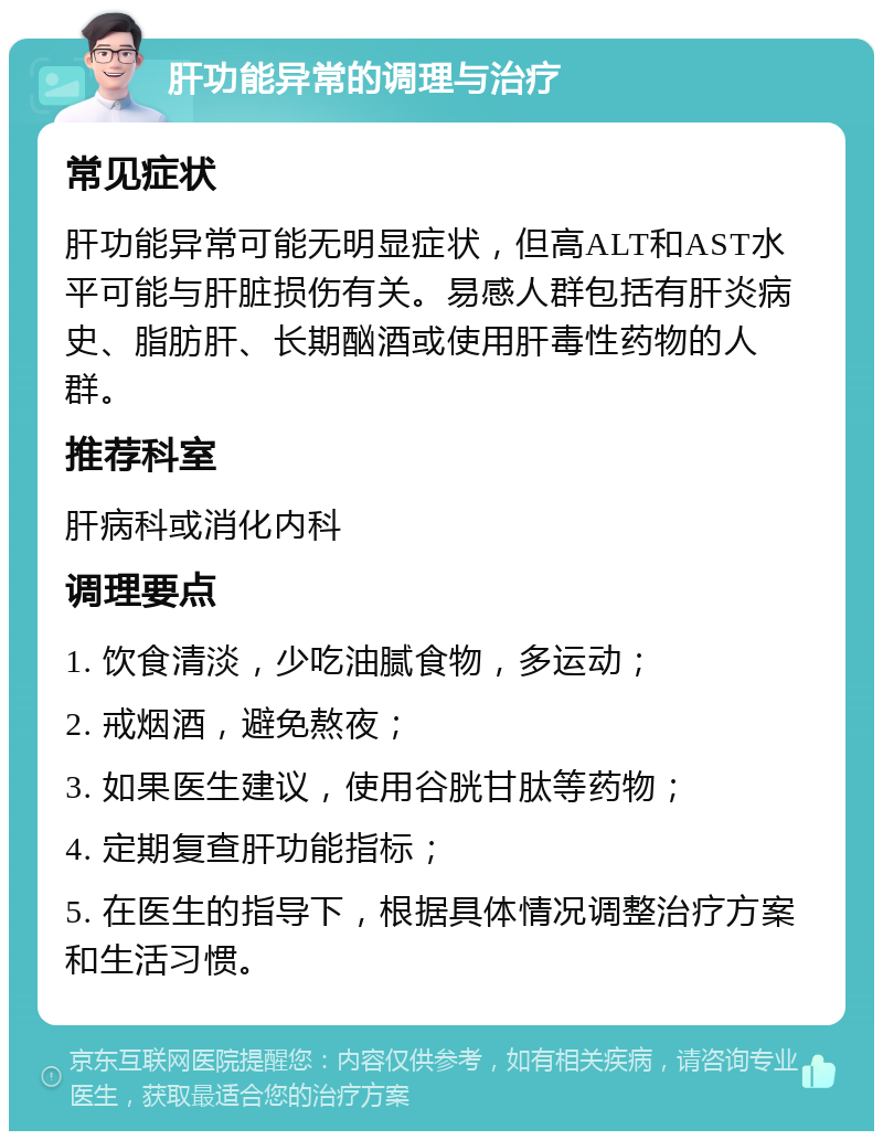 肝功能异常的调理与治疗 常见症状 肝功能异常可能无明显症状，但高ALT和AST水平可能与肝脏损伤有关。易感人群包括有肝炎病史、脂肪肝、长期酗酒或使用肝毒性药物的人群。 推荐科室 肝病科或消化内科 调理要点 1. 饮食清淡，少吃油腻食物，多运动； 2. 戒烟酒，避免熬夜； 3. 如果医生建议，使用谷胱甘肽等药物； 4. 定期复查肝功能指标； 5. 在医生的指导下，根据具体情况调整治疗方案和生活习惯。