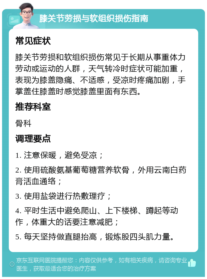 膝关节劳损与软组织损伤指南 常见症状 膝关节劳损和软组织损伤常见于长期从事重体力劳动或运动的人群，天气转冷时症状可能加重，表现为膝盖隐痛、不适感，受凉时疼痛加剧，手掌盖住膝盖时感觉膝盖里面有东西。 推荐科室 骨科 调理要点 1. 注意保暖，避免受凉； 2. 使用硫酸氨基葡萄糖营养软骨，外用云南白药膏活血通络； 3. 使用盐袋进行热敷理疗； 4. 平时生活中避免爬山、上下楼梯、蹲起等动作，体重大的话要注意减肥； 5. 每天坚持做直腿抬高，锻炼股四头肌力量。