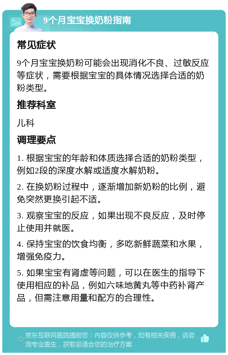 9个月宝宝换奶粉指南 常见症状 9个月宝宝换奶粉可能会出现消化不良、过敏反应等症状，需要根据宝宝的具体情况选择合适的奶粉类型。 推荐科室 儿科 调理要点 1. 根据宝宝的年龄和体质选择合适的奶粉类型，例如2段的深度水解或适度水解奶粉。 2. 在换奶粉过程中，逐渐增加新奶粉的比例，避免突然更换引起不适。 3. 观察宝宝的反应，如果出现不良反应，及时停止使用并就医。 4. 保持宝宝的饮食均衡，多吃新鲜蔬菜和水果，增强免疫力。 5. 如果宝宝有肾虚等问题，可以在医生的指导下使用相应的补品，例如六味地黄丸等中药补肾产品，但需注意用量和配方的合理性。