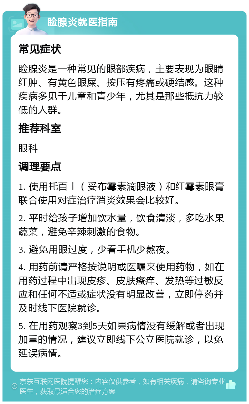 睑腺炎就医指南 常见症状 睑腺炎是一种常见的眼部疾病，主要表现为眼睛红肿、有黄色眼屎、按压有疼痛或硬结感。这种疾病多见于儿童和青少年，尤其是那些抵抗力较低的人群。 推荐科室 眼科 调理要点 1. 使用托百士（妥布霉素滴眼液）和红霉素眼膏联合使用对症治疗消炎效果会比较好。 2. 平时给孩子增加饮水量，饮食清淡，多吃水果蔬菜，避免辛辣刺激的食物。 3. 避免用眼过度，少看手机少熬夜。 4. 用药前请严格按说明或医嘱来使用药物，如在用药过程中出现皮疹、皮肤瘙痒、发热等过敏反应和任何不适或症状没有明显改善，立即停药并及时线下医院就诊。 5. 在用药观察3到5天如果病情没有缓解或者出现加重的情况，建议立即线下公立医院就诊，以免延误病情。