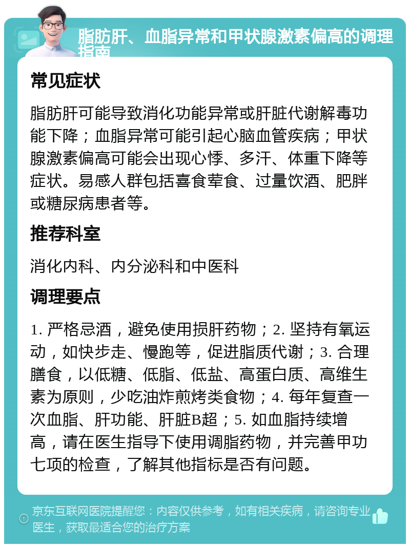 脂肪肝、血脂异常和甲状腺激素偏高的调理指南 常见症状 脂肪肝可能导致消化功能异常或肝脏代谢解毒功能下降；血脂异常可能引起心脑血管疾病；甲状腺激素偏高可能会出现心悸、多汗、体重下降等症状。易感人群包括喜食荤食、过量饮酒、肥胖或糖尿病患者等。 推荐科室 消化内科、内分泌科和中医科 调理要点 1. 严格忌酒，避免使用损肝药物；2. 坚持有氧运动，如快步走、慢跑等，促进脂质代谢；3. 合理膳食，以低糖、低脂、低盐、高蛋白质、高维生素为原则，少吃油炸煎烤类食物；4. 每年复查一次血脂、肝功能、肝脏B超；5. 如血脂持续增高，请在医生指导下使用调脂药物，并完善甲功七项的检查，了解其他指标是否有问题。