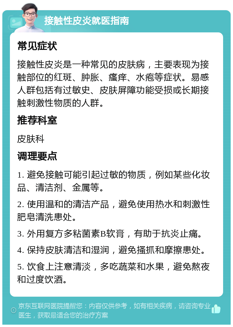 接触性皮炎就医指南 常见症状 接触性皮炎是一种常见的皮肤病，主要表现为接触部位的红斑、肿胀、瘙痒、水疱等症状。易感人群包括有过敏史、皮肤屏障功能受损或长期接触刺激性物质的人群。 推荐科室 皮肤科 调理要点 1. 避免接触可能引起过敏的物质，例如某些化妆品、清洁剂、金属等。 2. 使用温和的清洁产品，避免使用热水和刺激性肥皂清洗患处。 3. 外用复方多粘菌素B软膏，有助于抗炎止痛。 4. 保持皮肤清洁和湿润，避免搔抓和摩擦患处。 5. 饮食上注意清淡，多吃蔬菜和水果，避免熬夜和过度饮酒。