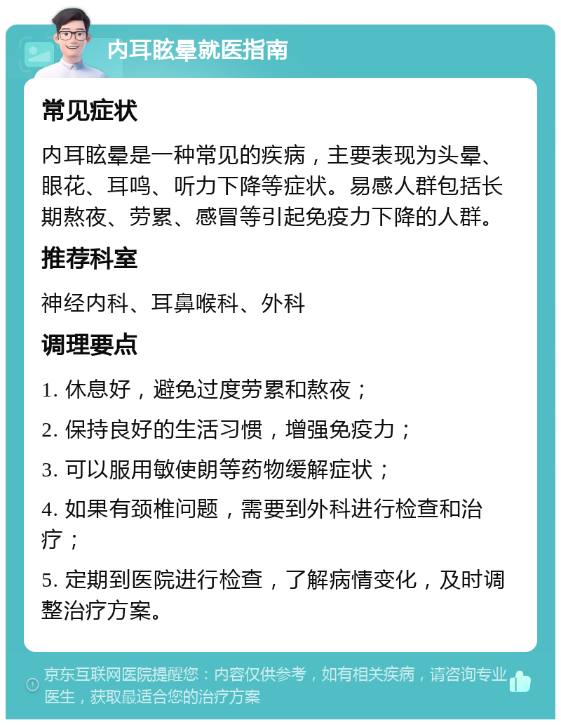 内耳眩晕就医指南 常见症状 内耳眩晕是一种常见的疾病，主要表现为头晕、眼花、耳鸣、听力下降等症状。易感人群包括长期熬夜、劳累、感冒等引起免疫力下降的人群。 推荐科室 神经内科、耳鼻喉科、外科 调理要点 1. 休息好，避免过度劳累和熬夜； 2. 保持良好的生活习惯，增强免疫力； 3. 可以服用敏使朗等药物缓解症状； 4. 如果有颈椎问题，需要到外科进行检查和治疗； 5. 定期到医院进行检查，了解病情变化，及时调整治疗方案。