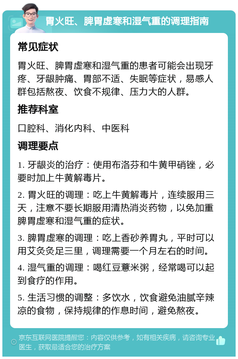 胃火旺、脾胃虚寒和湿气重的调理指南 常见症状 胃火旺、脾胃虚寒和湿气重的患者可能会出现牙疼、牙龈肿痛、胃部不适、失眠等症状，易感人群包括熬夜、饮食不规律、压力大的人群。 推荐科室 口腔科、消化内科、中医科 调理要点 1. 牙龈炎的治疗：使用布洛芬和牛黄甲硝锉，必要时加上牛黄解毒片。 2. 胃火旺的调理：吃上牛黄解毒片，连续服用三天，注意不要长期服用清热消炎药物，以免加重脾胃虚寒和湿气重的症状。 3. 脾胃虚寒的调理：吃上香砂养胃丸，平时可以用艾灸灸足三里，调理需要一个月左右的时间。 4. 湿气重的调理：喝红豆薏米粥，经常喝可以起到食疗的作用。 5. 生活习惯的调整：多饮水，饮食避免油腻辛辣凉的食物，保持规律的作息时间，避免熬夜。