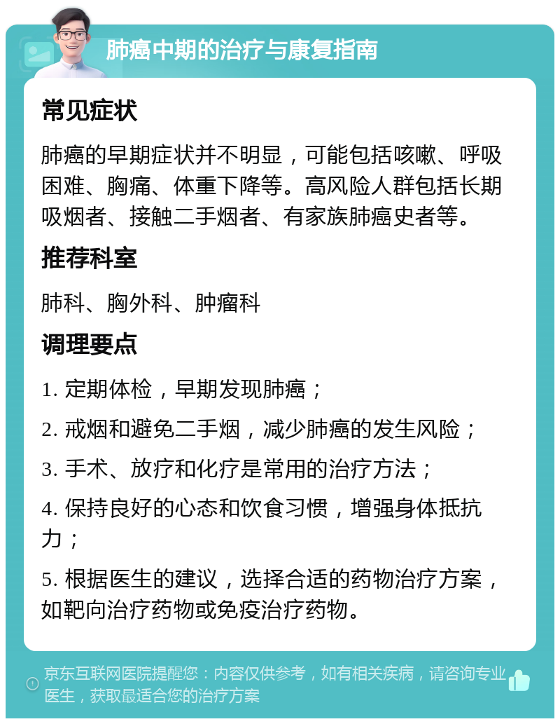 肺癌中期的治疗与康复指南 常见症状 肺癌的早期症状并不明显，可能包括咳嗽、呼吸困难、胸痛、体重下降等。高风险人群包括长期吸烟者、接触二手烟者、有家族肺癌史者等。 推荐科室 肺科、胸外科、肿瘤科 调理要点 1. 定期体检，早期发现肺癌； 2. 戒烟和避免二手烟，减少肺癌的发生风险； 3. 手术、放疗和化疗是常用的治疗方法； 4. 保持良好的心态和饮食习惯，增强身体抵抗力； 5. 根据医生的建议，选择合适的药物治疗方案，如靶向治疗药物或免疫治疗药物。