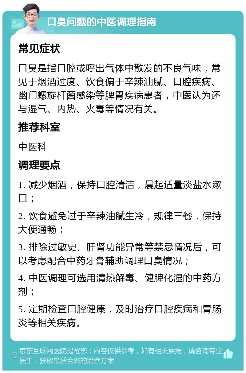 口臭问题的中医调理指南 常见症状 口臭是指口腔或呼出气体中散发的不良气味，常见于烟酒过度、饮食偏于辛辣油腻、口腔疾病、幽门螺旋杆菌感染等脾胃疾病患者，中医认为还与湿气、内热、火毒等情况有关。 推荐科室 中医科 调理要点 1. 减少烟酒，保持口腔清洁，晨起适量淡盐水漱口； 2. 饮食避免过于辛辣油腻生冷，规律三餐，保持大便通畅； 3. 排除过敏史、肝肾功能异常等禁忌情况后，可以考虑配合中药牙膏辅助调理口臭情况； 4. 中医调理可选用清热解毒、健脾化湿的中药方剂； 5. 定期检查口腔健康，及时治疗口腔疾病和胃肠炎等相关疾病。