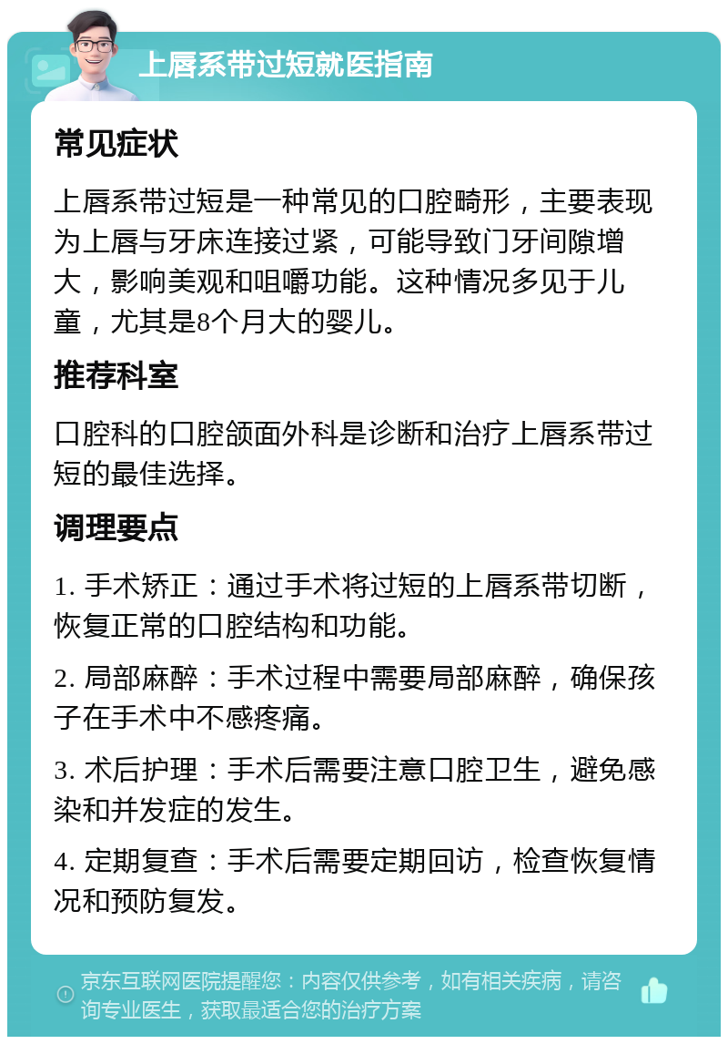 上唇系带过短就医指南 常见症状 上唇系带过短是一种常见的口腔畸形，主要表现为上唇与牙床连接过紧，可能导致门牙间隙增大，影响美观和咀嚼功能。这种情况多见于儿童，尤其是8个月大的婴儿。 推荐科室 口腔科的口腔颌面外科是诊断和治疗上唇系带过短的最佳选择。 调理要点 1. 手术矫正：通过手术将过短的上唇系带切断，恢复正常的口腔结构和功能。 2. 局部麻醉：手术过程中需要局部麻醉，确保孩子在手术中不感疼痛。 3. 术后护理：手术后需要注意口腔卫生，避免感染和并发症的发生。 4. 定期复查：手术后需要定期回访，检查恢复情况和预防复发。