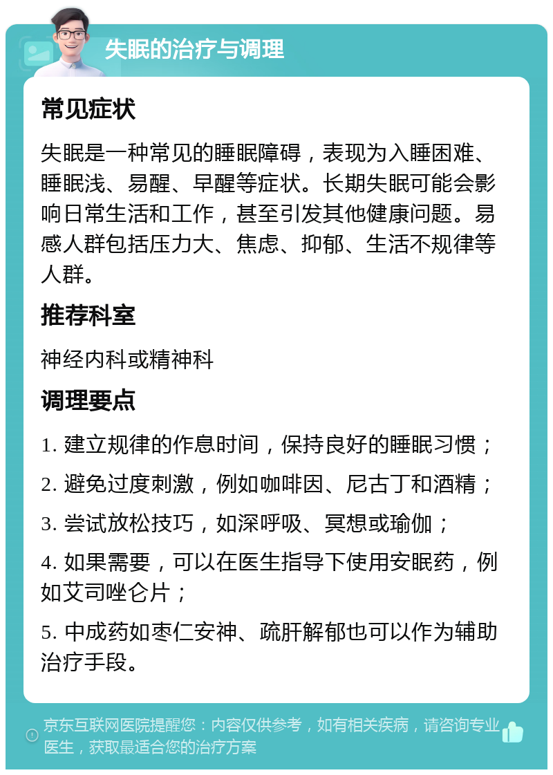 失眠的治疗与调理 常见症状 失眠是一种常见的睡眠障碍，表现为入睡困难、睡眠浅、易醒、早醒等症状。长期失眠可能会影响日常生活和工作，甚至引发其他健康问题。易感人群包括压力大、焦虑、抑郁、生活不规律等人群。 推荐科室 神经内科或精神科 调理要点 1. 建立规律的作息时间，保持良好的睡眠习惯； 2. 避免过度刺激，例如咖啡因、尼古丁和酒精； 3. 尝试放松技巧，如深呼吸、冥想或瑜伽； 4. 如果需要，可以在医生指导下使用安眠药，例如艾司唑仑片； 5. 中成药如枣仁安神、疏肝解郁也可以作为辅助治疗手段。