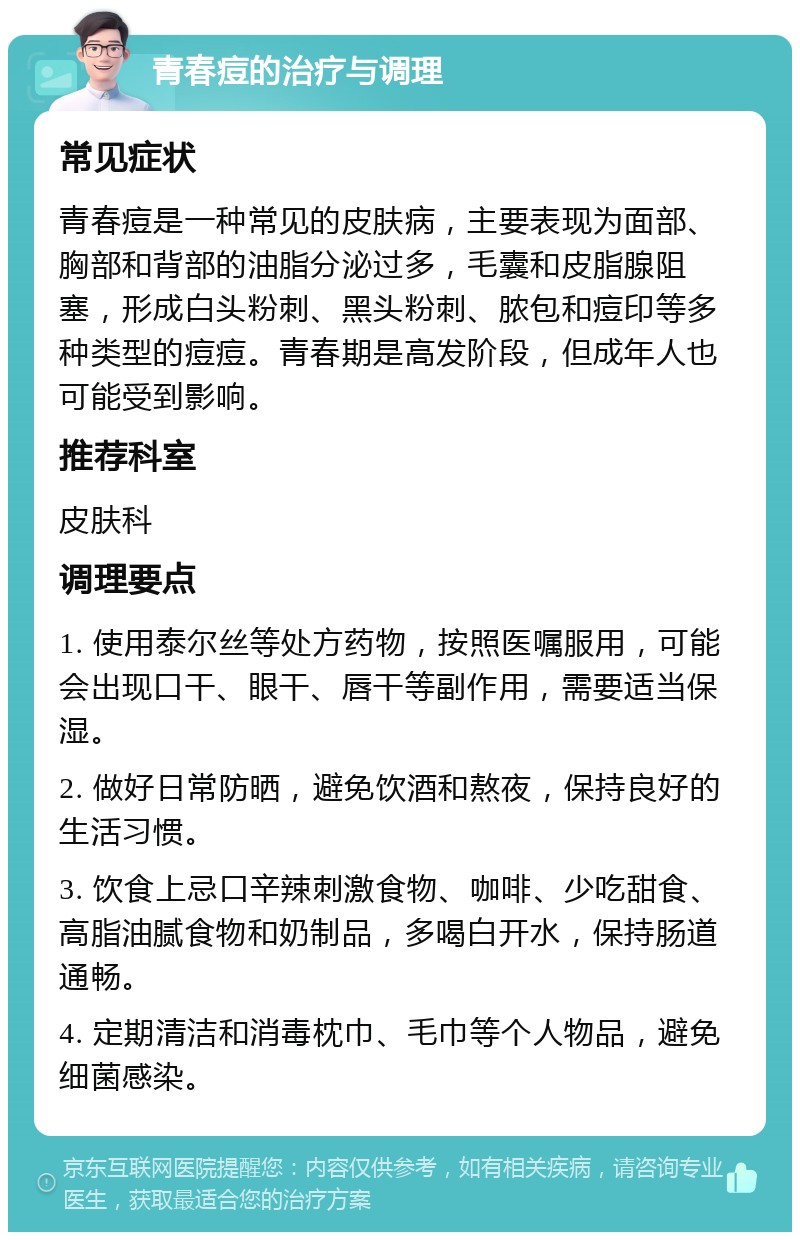 青春痘的治疗与调理 常见症状 青春痘是一种常见的皮肤病，主要表现为面部、胸部和背部的油脂分泌过多，毛囊和皮脂腺阻塞，形成白头粉刺、黑头粉刺、脓包和痘印等多种类型的痘痘。青春期是高发阶段，但成年人也可能受到影响。 推荐科室 皮肤科 调理要点 1. 使用泰尔丝等处方药物，按照医嘱服用，可能会出现口干、眼干、唇干等副作用，需要适当保湿。 2. 做好日常防晒，避免饮酒和熬夜，保持良好的生活习惯。 3. 饮食上忌口辛辣刺激食物、咖啡、少吃甜食、高脂油腻食物和奶制品，多喝白开水，保持肠道通畅。 4. 定期清洁和消毒枕巾、毛巾等个人物品，避免细菌感染。