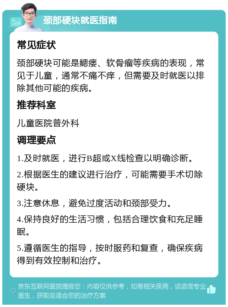 颈部硬块就医指南 常见症状 颈部硬块可能是鳃瘘、软骨瘤等疾病的表现，常见于儿童，通常不痛不痒，但需要及时就医以排除其他可能的疾病。 推荐科室 儿童医院普外科 调理要点 1.及时就医，进行B超或X线检查以明确诊断。 2.根据医生的建议进行治疗，可能需要手术切除硬块。 3.注意休息，避免过度活动和颈部受力。 4.保持良好的生活习惯，包括合理饮食和充足睡眠。 5.遵循医生的指导，按时服药和复查，确保疾病得到有效控制和治疗。