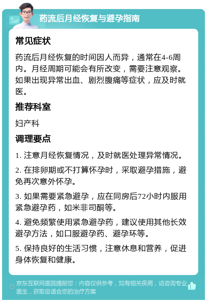 药流后月经恢复与避孕指南 常见症状 药流后月经恢复的时间因人而异，通常在4-6周内。月经周期可能会有所改变，需要注意观察。如果出现异常出血、剧烈腹痛等症状，应及时就医。 推荐科室 妇产科 调理要点 1. 注意月经恢复情况，及时就医处理异常情况。 2. 在排卵期或不打算怀孕时，采取避孕措施，避免再次意外怀孕。 3. 如果需要紧急避孕，应在同房后72小时内服用紧急避孕药，如米非司酮等。 4. 避免频繁使用紧急避孕药，建议使用其他长效避孕方法，如口服避孕药、避孕环等。 5. 保持良好的生活习惯，注意休息和营养，促进身体恢复和健康。