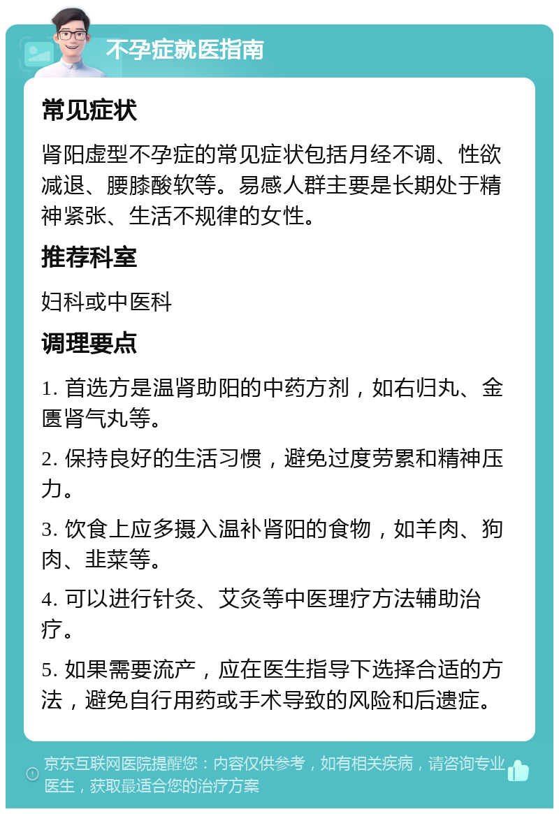 不孕症就医指南 常见症状 肾阳虚型不孕症的常见症状包括月经不调、性欲减退、腰膝酸软等。易感人群主要是长期处于精神紧张、生活不规律的女性。 推荐科室 妇科或中医科 调理要点 1. 首选方是温肾助阳的中药方剂，如右归丸、金匮肾气丸等。 2. 保持良好的生活习惯，避免过度劳累和精神压力。 3. 饮食上应多摄入温补肾阳的食物，如羊肉、狗肉、韭菜等。 4. 可以进行针灸、艾灸等中医理疗方法辅助治疗。 5. 如果需要流产，应在医生指导下选择合适的方法，避免自行用药或手术导致的风险和后遗症。