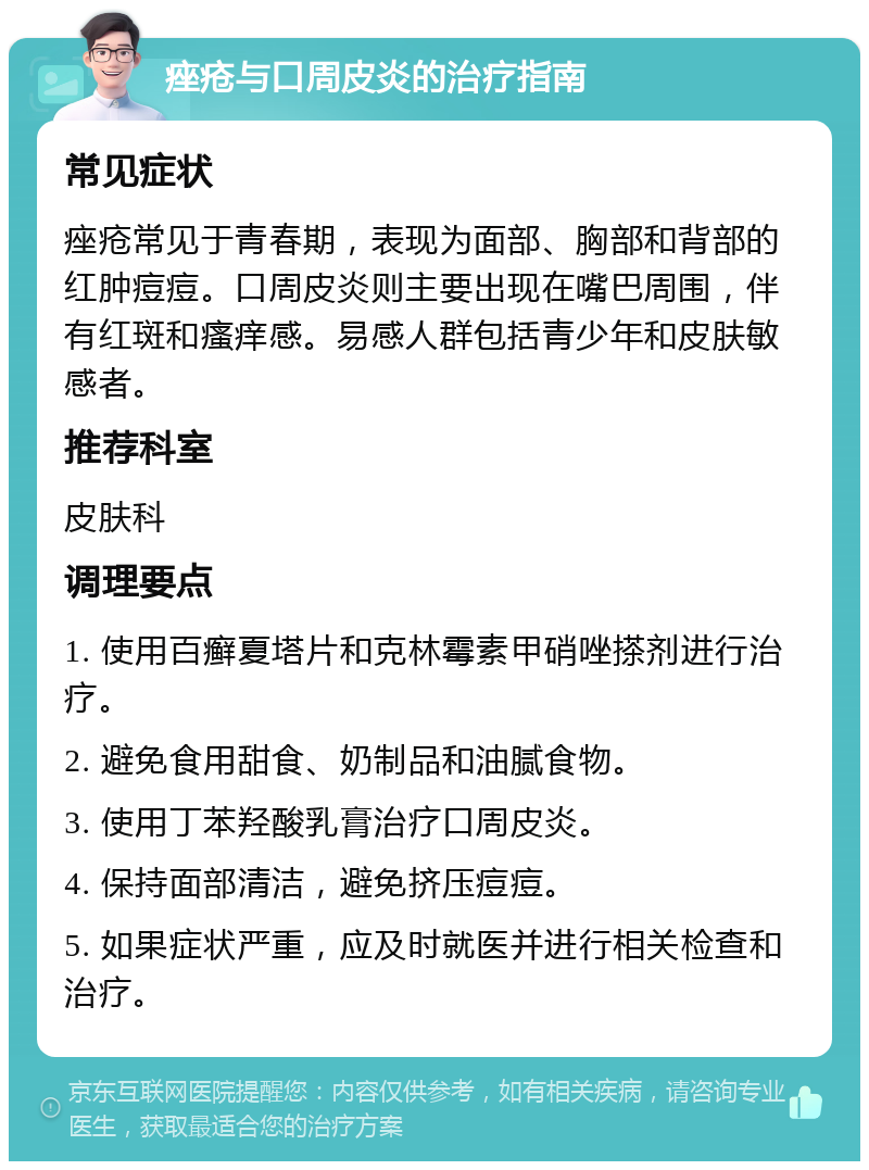 痤疮与口周皮炎的治疗指南 常见症状 痤疮常见于青春期，表现为面部、胸部和背部的红肿痘痘。口周皮炎则主要出现在嘴巴周围，伴有红斑和瘙痒感。易感人群包括青少年和皮肤敏感者。 推荐科室 皮肤科 调理要点 1. 使用百癣夏塔片和克林霉素甲硝唑搽剂进行治疗。 2. 避免食用甜食、奶制品和油腻食物。 3. 使用丁苯羟酸乳膏治疗口周皮炎。 4. 保持面部清洁，避免挤压痘痘。 5. 如果症状严重，应及时就医并进行相关检查和治疗。