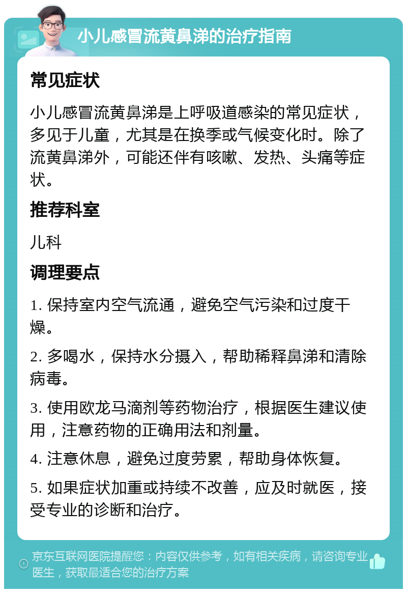 小儿感冒流黄鼻涕的治疗指南 常见症状 小儿感冒流黄鼻涕是上呼吸道感染的常见症状，多见于儿童，尤其是在换季或气候变化时。除了流黄鼻涕外，可能还伴有咳嗽、发热、头痛等症状。 推荐科室 儿科 调理要点 1. 保持室内空气流通，避免空气污染和过度干燥。 2. 多喝水，保持水分摄入，帮助稀释鼻涕和清除病毒。 3. 使用欧龙马滴剂等药物治疗，根据医生建议使用，注意药物的正确用法和剂量。 4. 注意休息，避免过度劳累，帮助身体恢复。 5. 如果症状加重或持续不改善，应及时就医，接受专业的诊断和治疗。