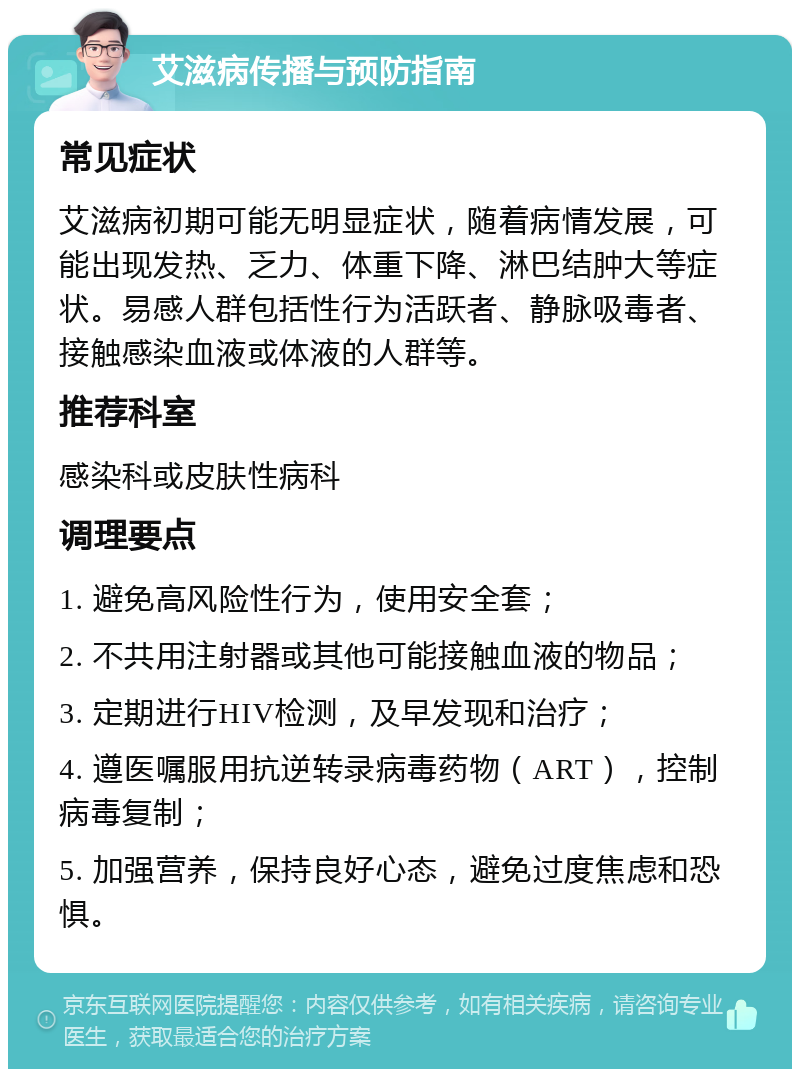 艾滋病传播与预防指南 常见症状 艾滋病初期可能无明显症状，随着病情发展，可能出现发热、乏力、体重下降、淋巴结肿大等症状。易感人群包括性行为活跃者、静脉吸毒者、接触感染血液或体液的人群等。 推荐科室 感染科或皮肤性病科 调理要点 1. 避免高风险性行为，使用安全套； 2. 不共用注射器或其他可能接触血液的物品； 3. 定期进行HIV检测，及早发现和治疗； 4. 遵医嘱服用抗逆转录病毒药物（ART），控制病毒复制； 5. 加强营养，保持良好心态，避免过度焦虑和恐惧。