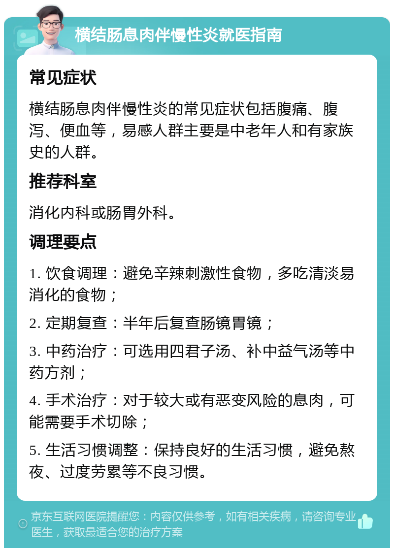 横结肠息肉伴慢性炎就医指南 常见症状 横结肠息肉伴慢性炎的常见症状包括腹痛、腹泻、便血等，易感人群主要是中老年人和有家族史的人群。 推荐科室 消化内科或肠胃外科。 调理要点 1. 饮食调理：避免辛辣刺激性食物，多吃清淡易消化的食物； 2. 定期复查：半年后复查肠镜胃镜； 3. 中药治疗：可选用四君子汤、补中益气汤等中药方剂； 4. 手术治疗：对于较大或有恶变风险的息肉，可能需要手术切除； 5. 生活习惯调整：保持良好的生活习惯，避免熬夜、过度劳累等不良习惯。