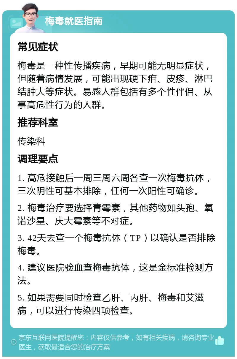 梅毒就医指南 常见症状 梅毒是一种性传播疾病，早期可能无明显症状，但随着病情发展，可能出现硬下疳、皮疹、淋巴结肿大等症状。易感人群包括有多个性伴侣、从事高危性行为的人群。 推荐科室 传染科 调理要点 1. 高危接触后一周三周六周各查一次梅毒抗体，三次阴性可基本排除，任何一次阳性可确诊。 2. 梅毒治疗要选择青霉素，其他药物如头孢、氧诺沙星、庆大霉素等不对症。 3. 42天去查一个梅毒抗体（TP）以确认是否排除梅毒。 4. 建议医院验血查梅毒抗体，这是金标准检测方法。 5. 如果需要同时检查乙肝、丙肝、梅毒和艾滋病，可以进行传染四项检查。