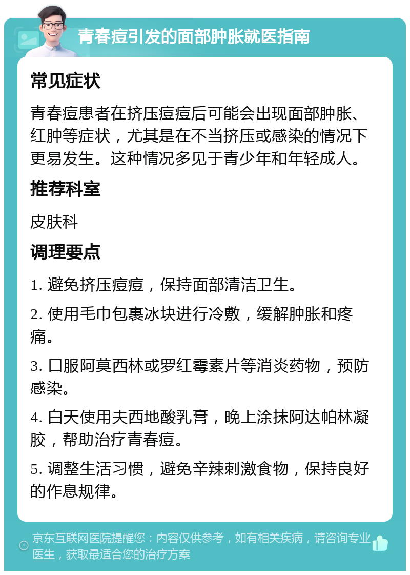 青春痘引发的面部肿胀就医指南 常见症状 青春痘患者在挤压痘痘后可能会出现面部肿胀、红肿等症状，尤其是在不当挤压或感染的情况下更易发生。这种情况多见于青少年和年轻成人。 推荐科室 皮肤科 调理要点 1. 避免挤压痘痘，保持面部清洁卫生。 2. 使用毛巾包裹冰块进行冷敷，缓解肿胀和疼痛。 3. 口服阿莫西林或罗红霉素片等消炎药物，预防感染。 4. 白天使用夫西地酸乳膏，晚上涂抹阿达帕林凝胶，帮助治疗青春痘。 5. 调整生活习惯，避免辛辣刺激食物，保持良好的作息规律。