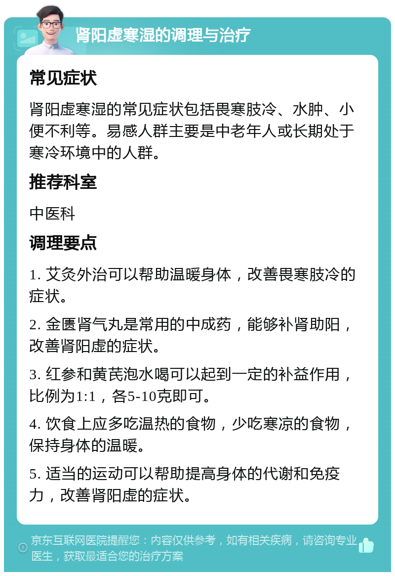 肾阳虚寒湿的调理与治疗 常见症状 肾阳虚寒湿的常见症状包括畏寒肢冷、水肿、小便不利等。易感人群主要是中老年人或长期处于寒冷环境中的人群。 推荐科室 中医科 调理要点 1. 艾灸外治可以帮助温暖身体，改善畏寒肢冷的症状。 2. 金匮肾气丸是常用的中成药，能够补肾助阳，改善肾阳虚的症状。 3. 红参和黄芪泡水喝可以起到一定的补益作用，比例为1:1，各5-10克即可。 4. 饮食上应多吃温热的食物，少吃寒凉的食物，保持身体的温暖。 5. 适当的运动可以帮助提高身体的代谢和免疫力，改善肾阳虚的症状。