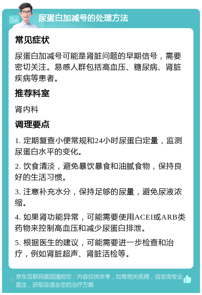 尿蛋白加减号的处理方法 常见症状 尿蛋白加减号可能是肾脏问题的早期信号，需要密切关注。易感人群包括高血压、糖尿病、肾脏疾病等患者。 推荐科室 肾内科 调理要点 1. 定期复查小便常规和24小时尿蛋白定量，监测尿蛋白水平的变化。 2. 饮食清淡，避免暴饮暴食和油腻食物，保持良好的生活习惯。 3. 注意补充水分，保持足够的尿量，避免尿液浓缩。 4. 如果肾功能异常，可能需要使用ACEI或ARB类药物来控制高血压和减少尿蛋白排泄。 5. 根据医生的建议，可能需要进一步检查和治疗，例如肾脏超声、肾脏活检等。